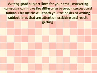 Writing good subject lines for your email marketing
campaign can make the difference between success and
 failure. This article will teach you the basics of writing
   subject lines that are attention grabbing and result
                            getting.
 