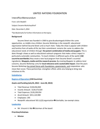 UNITED NATIONS FOUNDATION
InterofficeMemorandum
From: JohnWaddill
Subject:Sesame WorkshopBrief
Date: December5,2014
*See Bookmarksforfurtherinformationonthe topics
Background
Sesame Street was founded in 1969 to give disadvantaged children the same
opportunities as middle-class children. Sesame Workshop is the nonprofit educational
organization behind Sesame Street and so much more. Today the show is popular with children
and families from all walks of life, but their commitment remains the same: to address the
educational needs of children through the potent combination of media and puppets. This is
done through shows as well as educational outreach programs that make a direct impact in
particularly vulnerable communities. To reach children in different parts of the world (150
countries worldwide) they create a new local program from Sesame Street’s essential
ingredients: Muppets, media and the research process. By creating Muppets to address local
concerns, Sesame Workshop aims for local relevance and a sustainable impact. Over the years
Sesame Workshop has joined forces with foundations, governments, and corporations who
share their vision. These partnerships strengthen efforts while also helping to bring new
initiatives to life.
Subsidiaries
Regions of Operation (150 Countries)
Assets and Funding (July 01, 2012 – June 30, 2013)
 Total Revenue: $130,456,969
 Income Amount: $134,573,929
 Total Expenses: $120,199,954
 Asset Amount: $411,122,900
 Employees: 295
 Nonprofit educational 501 (c)(3) organizationcharitable, tax-exempt status
Leadership
 Mr. Vincent A. Maichairman of the board
Priorities/Initiatives
 Mission
 