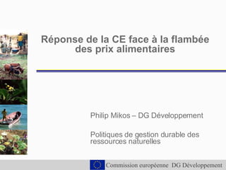 Réponse de la CE face à la flambée des prix alimentaires Philip Mikos – DG Développement Politiques de gestion durable des ressources naturelles 