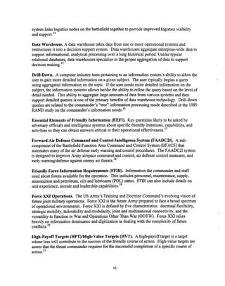 system links logisticsnodes on the battlefield together to provide improved logisticsvisibility
and support.I4
Data Warehouse. A data warehouse takes data fiom one or more operational systemsand
restructures it into a decision support system. Data warehouses aggregate enterprise-widedata to
support informational, analytical processing over a long historicalperiod. Unlike typical
relational databases, data warehouses specialize in the proper aggregation of data to support
decisionmaking.I5
Drill-Down. A computer industry term pertaining to an information system's ability to allow the
user to gain more detailed information on a given subject. The user typically begins a query
using aggregated information on the topic. If the user needs more detailed information on the
subject, the information systems allows helshe the ability to refine the query based on the level of
detail needed. This abilityto aggregatelarge amountsof dataf?om various systemsand then
support detailed queriesis one of the primary benefits of data warehouse technology. Drill-down
queries are related to the commander's "tree" informationprocessing mode described in the 1989
RAND study on the commander's information needs.16
Essential Elements of FriendlyInformation (EEFI). Key questionslikely to be asked by
adversary officials and intelligence systems about specific fiiendly intentions, capabilities, and
activities so they can obtain answerscritical to their operationaleffectiveness."
Forward Air Defense Command and Control IntelligenceSystem (FAADCtI). A sub-
componentof the Battlefield Function Area Command and Control System (BFACS) that
automates many of the air defense early warning and control procedures. The FAADC2I system
is designed to improve Army airspace command and control, air defense control measures, and
early warningtdefense against enemy air threats.''
Friendly ForceInformation Requirements (FFIR). Information the commander and staff
need about forces availablefor the operation. This includes personnel, maintenance, supply,
ammunitionand petroleum, oils and lubricants(POL) status. FFIR can also include details on
unit experience, morale and leadership ~a~abilities.'~
Force XXI Operations. The US Army's Training and Doctrine Command's evolving vision of
futurejoint military operations. Force XXI is the future Army prepared to face a broad spectrum
of operational environments. Force XXI is defined by five characteristics: doctrinal flexibility,
strategic mobility, tailorability and modularity,joint and multinational connectivity, and the
versatilityto function in War and Operations Other Than War (OOTW). Force XXI relies
heavily on information dominance and digitization in dealing with the complexity of future
conflicts.20
High-Payoff Targets (HPT)/High-Value Targets (HVT).A high-payoff target is a target
whose loss will contributeto the successof the friendly course of action. High-value targets are
assetsthat the threat commander requires for the successful completionof a specificcourse of
 