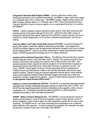 IndependentMotorized Rifle Brigade (IMRB). A genericthreat force used in Army
simulationsand based on Sovietdoctrineand training. An IMRB is a large, mobile force organic
to a Combined Arms Army or Tank Army. The IMRB's primary weapon systemsinclude 168
BMP-2 infantry fighting vehicles, 51 T-80 tanks, and 182S3 152mmself-propelled howitzers.
Typically,this force is used in a reserve capacity or as a counter-attack force due to its mobility
and lethality.22
JANUS: A battle command computer simulationsystemused by Army units conducting staff
training exercisesat the platoon through division level. JANUS provides staffsa means of
testing their operational plans against Opposing Force (OPFOR) computer operators and receive
feedback on combat engagements,unit movements, battlefield synchronization,and decision
making.
Joint Surveillance and Target Attack Radar System (J-STARS). An airborne (Boeing 707-
based) radar imagery system also capable of detecting moving targets. Joint requests for J-
STARS surveillance support is sent through military intelligence channels in the form of a Radar
Service Request (RsR).~ Since its successful introductionto combat during Operation Desert
Storm, J-STARS has played an increasing role in U.S. military operations.
Limited and Pure Rational ExpectationTheory. The differencebetween this theory and pure
rational expectation theory is that individuals seek to "satisfice" the expected outcome of their
decision in the former and maximize the expected value of their decision in the latter. Pure
rational expectation theory requires the rational comparisonof several alternatives againstpre-
determined decision rules followed by a choice that will lead to an optimum outcome. The
Army's MDMP is based largely on the pure rational expectation deckon making model.
Limited rational expectation theory is based on the idea that individualsmake choices using
heuristic methods. -Instead of uskg pure rational expectationdecision theory's multi-attribute
analysisand comparison methods, limited rationality suggeststhat people rely on their past
experiences, intuition,judgment and expertise. A type of limited rational expectation theory is
the Recognition-Primed Decision (RPD)
Maneuver Control SystemlPhoenix (MCSR). The MCSP is an automatedplanning and battle
tracking system currently undergoing testing and evaluationas part of the Army's AWES. The
MCSP provides digitaltransmission of mission information such as graphics, orders, resource
coordiiation, etc. Commanders and staff can adjust the MCSP so it filters battlefield
information according to their individual req~irements.~'
MDMP: Military Decision Making Process. The MDMP is a seven-step process (receipt of
mission, mission analysis, course of action development, course of action analysis, course of
action comparison, course of action approval, orders used by the US Army to plan
operations. The MDMP can be a very time-consuming process depending on the complexity
and/ordifficulty of the operation. In a time-constrained environment, the commander can make
the decision to shortenor omit some of the steps of the MDMP.~~
vii
 