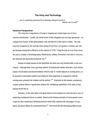 The Army and Technology
...war is completely permeated by technology and governed by it.
Martin van re veld'
Historical Perspectives
The Army has a long history of trying to integrate new technologies into its force
structureand doctrine. Usually, the initial results of that integrationare less than spectacular. An
example from history of this phenomenon is the introduction of the tank in warfare. The t
a
n
k
received its baptism by fire with the Allies during World War I at Caporetto,Cambrai, and with
the Germans during their offensivesin the summer of 1918. Using the t
a
n
kas cover from enemy
fire and as a means of breaching enemy fortifications,infantry formationswere able to overcome
the stalematethat had predominated the war.36
Despite its initial successon the battlefield, the allies saw only limited utility in this new
weapon. Although there were a growing number of mechanized warfare advocates, most military
leadersviewed tanks and armored infantryvehicles only as "useful adjuncts to existing tactics, to
be acquired in reasonable numbers and employed when opportunein conjunction with the
existing arms, primarily the infantry and the artille~~."~'
Employed in this manner, mechanized
weapon systems failed to significantly enhancethe warfighting capabilities of the allies as they
entered World War 11.
Germany, on the other hand, took great interest in developingnew and innovative ways of
employing mechanized forces in combat. Based on the German principle of schwerpunkt (center
of gravity) they created their blitzkrieg doctrine which fully exploited the advantages of mass,
speed, and shock offered by mechanized forces.38The French felt the devastatingeffectiveness
 