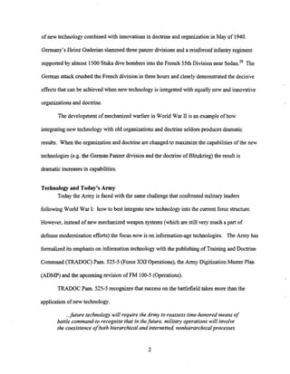 of new technology combined with innovations in doctrine and organization in May of 1940.
Germany's Heinz Guderian slammedthree panzer divisions and a reinforced infantryregiment
supported by almost 1500 Stuka dive bombers into the French 55th Divisionnear The
German attack crushed the French division in three hours and clearlydemonstrated the decisive
effectsthat can be achieved when new technology is integrated with equally new and innovative
organizations and doctrine.
The development of mechanized warfare in World War I1is an exampleof how
integrating new technology with old organizations and doctrine seldom produces dramatic
results. When the organizationand doctrine are changed to maximize the capabilities of the new
technologies (e.g. the German Panzer divisionand the doctrineof Blitzkrieg) the result is
dramatic increasesin capabilities.
Technologyand Today's Army
Today the Army is faced with the same challengethat confronted military leaders
following World War I: how to best integrate new technology into the current force structure.
However, instead of new mechanized weapon systems (which are still very much a part of
defense modernization efforts)the focus now is on information-agetechnologies. The Army has
formalized its emphasison information technologywith the publishing of Training and Doctrine
Command (TRADOC) Pam. 525-5 (Force XXI Operations), the Army Digitization Master Plan
(ADMP) and the upcoming revision of FM 100-5(Operations).
TRADOC Pam. 525-5 recognizes that success on the battlefield takes more than the
application of new technology.
...fitture technology will require the Army to reassess time-honored means of
battle command-to recognize that in thefitture, militav operations will involve
the coexistence o
f both hierarchical and internetted nonhierarchicalprocesses.
 