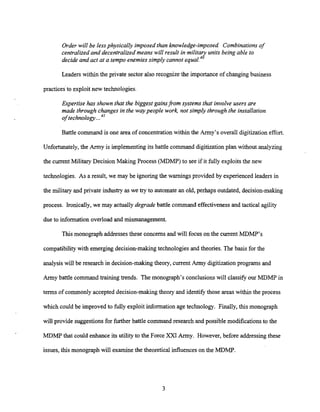Order will be lessphysically imposed than knowledge-imposed Combinations of
centralized and decentralized means will result in military units being able to
decide and act at a tempo enemies simply cannot equal.4o
Leaders within the private sector also recognize the importance of changing business
practicesto exploit new technologies.
Expertise has shown that the biggest gainsfrom systems that involve users are
made through changes in the waypeople work not simply through the installation
of technology...41
Battle command is one area of concentration within the Army's overall digitization effort.
Unfortunately, the Army is implementing its battle command digitization plan without analyzing
the current Military Decision Making Process (MDMP) to see if it fully exploitsthe new
technologies. As a result, we may be ignoring the warnings provided by experienced leaders in
the military and private industq as we try to automate an old, perhaps outdated, decision-making
process. Ironically, we may actually degrade battle command effectiveness and tactical agility
due to information overload and mismanagement.
This monograph addresses these concerns and will focus on the current MDMP's
compatibilitywith emerging decision-making technologies and theories. The basis for the
analysis will be research in decision-making theory, currentArmy digitizationprograms and
Army battle command trainingtrends. The monograph's conclusions will classify our MDMP in
terms of commonly accepted decision-making theory and identifythose areas within the process
which could be improved to fully exploit information age technology. Finally, this monograph
will provide suggestionsfor further battle command research and possible modificationsto the
MDMP that could enhance its utility to the Force XXI Army. However, before addressingthese
issues, this monograph will examinethe theoretical influenceson the MDMP.
 