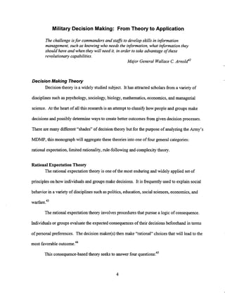 Military Decision Making: From Theory to Application
The challenge isfor commandersand stafs to develop skills in information
management, such as knowing who needs the information, what informationthey
should have and when they will need it, in order to take advantage of these
revolutionary capabilities.
Major General Wallace C.~ r n o l d ' ~
Decision Making Theory
Decision theory is a widely studied subject. It has attracted scholars from a variety of
disciplinessuch as psychology, sociology,biology, mathematics, economics, and managerial
science. At the heart of all this research is an attempt to classify how people and groups make
decisions and possibly determine ways to create better outcomes from given decision processes.
There are many different "shades" of decision theory but for the purpose of analyzingthe Army's
MDMP, this monograph will aggregatethese theories into one of four general categories:
rational expectation, limited rationality, rule-following and complexitytheory.
Rational Expectation Theory
The rational expectation theory is one of the most enduring and widely applied set of
principles on how individualsand groups make decisions. It is frequentlyused to explain social
behavior in a variety of disciplinessuchas politics, education, social sciences, economics, and
warfare.43
The rational expectation theory involves procedures that pursue a logic of consequence.
Individuals or groups evaluatethe expected consequences of their decisions beforehand in terms
of personal preferences. The decision maker(s) then make "rational" choicesthat will lead to the
most favorableoutcome."
This consequence-based theory seeks to answer four questions:45
 