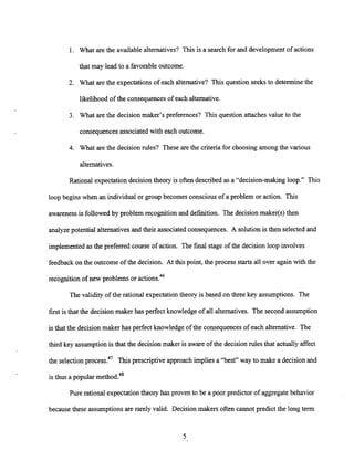 1. What are the availablealternatives? This is a search for and development of actions
that may lead to a favorable outcome.
2. What are the expectationsof each alternative? This question seeks to determine the
likelihood of the consequences of each alternative.
3. What are the decision maker's preferences? This question attaches value to the
consequencesassociated with each outcome.
4. What are the decision rules? These are the criteria for choosing among the various
alternatives.
Rational expectationdecision theory is often described as a "decision-making loop." This
loop begins when an individual or group becomes conscious of a problem or action. This
awareness is followed by problem recognition and definition. The decision maker(s) then
analyze potential alternativesand their associated consequences. A solution is then selected and
implementedas the preferred course of action. The final stage of the decision loop involves
feedback on the outcome of the decision. At this point, the process starts all over again with the
recognition of new problems or actions.46
The validity of the rational expectationtheory is based on three key assumptions. The
first is that the decision maker has perfect knowledge of all alternatives. The second assumption
is that the decision maker has perfect knowledge of the consequences of each alternative. The
third key assumptionis that the decision maker is aware of the decision rules that actually affect
the selection process.47 This prescriptive approach implies a "best" way to make a decision and
is thus a popular method.48
Pure rational expectationtheory has proven to be a poor predictor of aggregate behavior
because these assumptionsare rarely valid. Decision makers often cannot predict the long term
 