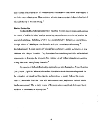 consequencesof their decisionsand sometimes make choices based on rules that do not appearto
maximize expected outcomes. These problems led to the developmentof the bounded or limited
rationalitytheory of decision making.49
Limited Rationality
The boundedflimitedexpectation theory states that decisionmakers are inherently rational
but instead of making decisionsbased on maximizing expected returns, they decide based on the
concept of satisficing. Satisficinginvolves choosing an alternative that exceeds some criterion
or target instead of choosing the best alternative as in pure rational expectation theory.50
Limited rationality decision makers rely on experience,pattern recognition, and intuitionto help
them deal with complex situations. They do not calculate the endlesspossibilitiesand associated
consequencesto determine the absolutely best outcome but rely on heuristic pattern recognition
to help them select a satisfactory alternati~e.~'
An example of the limited rationality decisiontheory is the Recognition-PrimedDecision
W D )Model (Figure 1). RF'D decision makers do not undertake a time-consuming search for
the best option but instead use their expertise and experience to quicklyfind one that works.
The RF'D researchers found that "even with nonroutine incidents, experienced decision makers
handle approximately fiftyto eighty percent of decisions using recognitional strategies without
any effort to contrasttwo or more options".52
 