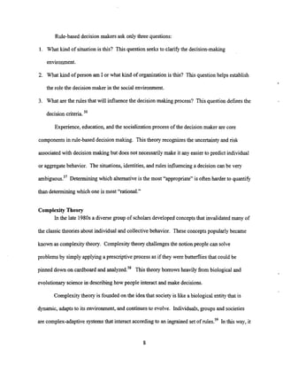 Rule-based decision makers ask only three questions:
1. What kind of situationis this? This question seeks to clarify the decision-making
environment.
2. What kind of person am I or what kind of organization is this? This question helps establish
the role the decision maker in the social environment.
3. What are the rules that will influence the decision making process? This question defines the
decisioncriteria.56
Experience, education, and the socialization process of the decision maker are core
componentsin rule-based decision making. Thistheory recognizes the uncertaintyand risk
associatedwith decision making but does not necessarilymake it any easier to predict individual
or aggregate behavior. The situations, identities, and rules influencinga decision can be very
ambiguous.57 Determining which alternative is the most "appropriate" is often harder to quantify
than determining which one is most "rational."
Complexity Theory
In the late 1980sa diverse group of scholars developed conceptsthat invalidated many of
the classic theories about individual and collective behavior. These conceptspopularly became
known as complexity theory. Complexitytheory challenges the notion people can solve
problems by simply applying a prescriptive process as if they were butterflies that could be
pinned down on cardboard and analyzed.58 This theory borrows heavily from biological and
evolutionaryscience in describing how people interact and make decisions.
Complexitytheory is founded on the idea that society is like a biological entity that is
dynamic, adaptsto its environment, and continues to evolve. Individuals,groups and societies
are complex-adaptive systems that interact according to an ingrained set of rules.59 In this way, it
 
