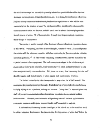 the moral of the troops but his analysis primarily is based on quantifiable facts like doctrinal
frontages, movement rates, bridge classifications,etc. In so doing, the intelligence officer role-
plays the enemy commander and creates a plan based on expectations of what will be most
successfulgiven the situationat hand. The intelligence officer also identifiesother possible
enemy courses of action but the most probable one is used as a basis for developingthe best
friendly course of action. All of these activities fit nicely into the pure rational expectation
theory's logic of consequence.
Wargaming is another exampleof the dominant influenceof rational expectation theory
in the MDMP. Wargaming, or course of action analysis, "identifies which COA accomplishes
the mission with the minimum casualtieswhile best positioning the force to retain the initiative
for future operations."68 In other words, wargaming seeks to create a plan that maximizes the
expected outcome of an engagement. The staff uses tools developed in the mission analysis
phase such as enemy event templates,relative combat power ratios, and staff estimates to help
them wargame friendlycourses of action. This phase can be very time consuming sincethe staff
should wargame each friendly course of action againsteach enemy course of action.
The limited rationality decision theory works its way to into the MDMF' as well. The
commander developshis intent not through a detailed analysisof expected outcomes but more
likely by relying on his experience,training and intuition. During the COA approval phase the
staff will present recommendations based on rational expectationtheory summarizedin a
decisionmatrix. However, the commanderwill probably make his decision again based on
experience,judgment, and training more so than his staffs quantitative analysis.
Rule based decisiontheory is not a formal part of the MDMF' but it also manifests itself
in military planning. For instance, the planners often develop courses of action that "follow the
 