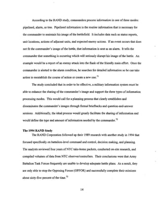According to the RAND study, commandersprocess information in one of three modes:
pipelined, alarm, or tree. Pipelined information is the routine informationthat is necessary for
the commander to maintain his image of the battlefield. It includes data such as statusreports,
unit locations, actionsof adjacent units, and expected enemy actions. If an event occurs that does
not fit the commander's image of the battle, that information is sent as an alarm. It tells the
commander that something is occurringwhich will seriouslydisrupt his image of the battle. An
examplewould be a report of an enemy attack into the flank of the friendly main effort. Once the
commander is alerted to the alarm condition, he searchesfor detailed information so he can take
action to reestablishthe course of action or create a new one."
The study concluded that in order to be effective, a military information system must be
ableto enhance the sharing of the commander's image and support the three types of information
processingmodes. This would call for a planning process that clearly establishesand
disseminatesthe commander's images through formal briefbacks and question-and-answer
sessions. Additionally, the ideal process would greatly facilitatethe sharingof information and
would definethe type and amount of information needed by the commander.'*
The 1994 RAND Study
The RAND Corporation followed up their 1989research with another study in 1994that
focused specifically on battalion-level command and control, decision making, and planning.
The analysts reviewed'fouryears of NTC take-home packets, conducted on-site research, and
compiled volumes of data ffom NTC obse~er/controllers.Their conclusions were that Army
Battalion Task Forces frequently are unable to develop adequatebattle plans. As a result, they
are only able to stop the Opposing Forces (OPFOR) and successfully complete their missions
about sixty-fivepercent of the time.73
 