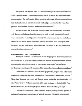 The problem with the units at the NTC was not that they didn't know or understand the
Army's planning process. Their biggest problems were in the area of poor staff cohesion and
communication. The staff planning did not seem to have focus and follow a common direction.
Individual staff members and sectionsusually produced good products but they were often
produced in isolation and too late to contributeto mission success.74
The RAND study also showed that commanders and staff do not manage information
well. Reports that had a significantinfluence on the battle (or battle preparation) frequently
would come into the Tactical OperationsCenter (TOC) and remain unnoticed by staff officers.
Despite the fact that the reports were readily available, staffs often failed to recognize their
importanceand take timely action. This problem was exacerbated by poor articulationof the
commander's informationneeds.75
Combat Training Center Training Trends
Three years after the RAND studyunits are still strugglingwith the planning process and
decision making. In addition to the already identified problems with staff integration and poor
communication, units also show need for improvement in the areas of course of action
development,wargaming, and development of the commander's intent and planning guidance.76
Commanders and staffs have difficulty developing flexible, adaptiveplans. They tend to
fixate on one course of action aimed at defeatingthe "most probable" enemy course of action.77
The sayings"the enemy gets a vote" and "fight the enemy, not the plan" are often heard in CTC
After Action Reviews (AARs) because units fail to adapt to changes on the battlefield. They
become reactive and lose the ability to gain or maintain the initiative during the fight.
Unsatisfactory commander's intent statements and poor planning guidance appear to be a
major contributing factor to poor course of action development. The staff is presented with
 