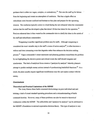 guidancethat is either too vague, complex, or c~ntradictory.~~
'
This sets the staff up for failure
from the beginning and creates an atmosphere of confusion. This has a ripple effect as
subordinateunits become confused and hesitant as they plan and prepare for the upcoming
mission. The confusion typically comes to a head duringthe unit rehearsal when the commander
realizes that his staff has developed a plan that doesn't fit his true intent for the operation.79
Preciousrehearsal time is then wasted as the commandertries to clarify his ideas in the minds of
his staff and subordinatecommanders.
Wargaming is another significant problem area for staffs. Although wargaming is
considered the most valuable step in the staffs course of action analysiss0,it often becomes a
tedious and time consuming event that degradesrather than enhancesthe decision making
process.81Vague commander's intent statements and planning guidance exacerbates the problem
by not highlighting the decisivepoints and critical eventsthe staff should wargame and
synchronize. This lack of analytical focus creates a "paralysis by analysis" whereby planners
attempt to predict multiple enemy actions instead of synchronizingbattlefield functions.82As a
result, the plans usually require significant modification once the unit makes contact with the
enemy.
Conclusions
Theoretical and Practical Limitations of the MDMP
The Army blames these battle command shortcomingson poor individual and unit
training, a lack of sound standard operatingprocedures and a misunderstanding of battle
command doctrine. However, many of these problems can also be traced to theoretical
weaknesses within the MDMP. The inflexibility and "paralysis by analysis" can be attributed to
the MDMP's foundationin rational expectation decision theory. This type of analysis is very
 