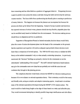 time consuming and has often failed as a predictor of aggregate behavior. Wargaming becomes
a quest to predict every action the enemy could take during the battle and developthe optimum
counter-reaction. The focus shifts from synchronizingthe friendlyplan to reacting to predictions
of enemy behavior. This happens not because the planners are incompetent but because the
process sets them up for failure from the beginning. Instead of trying to predict and maximize
the expected outcome of critical events, planners should develop flexible, adaptable plans that
can be modified easily based on feedback from the environment. The decision making process
should focus on adaptationand less on prediction.
Supporters of Recognition-Primed or limited rationality decision theory would likely
place the course of action development phase into the hands of the commander on the grounds
that his experienceand expertisewill yield an adequate (and probably better) decision much
faster than a comparison of several options. The 1989RAND study seemsto validate the RPD
theory as the method commander's rely on when actuallyconductingoperations. As previously
mentioned, the "decision" briefings are primarily vehicles for the commander to test his
subordinates' understanding of his c0nce~t.8~
The staffs rational expectation-based analysis
may give the commander some new ideas but are probably not worth the extra time and
confusion they brought to the planning process.
The complexitytheorists would likely criticizethe MDMP as a decision making process
because of its over reliance on rational expectation theory. Their contention would be that enemy
and friendly units, acting as complex and adaptive interacting agents, would tend to invalidate '
many of the rational expectationsdeveloped during the MDMP's COA analysisphase. The
result would be a battle being fought on the edge of chaos based on a static and inflexibleplan.
They would recommend attemptingto identify possible long-range ramifications and side effects
 