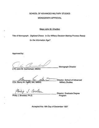 SCHOOL OF ADVANCED MILITARY STUDIES
MONOGRAPHAPPROVAL
Maior John W. Charlton
Title of Monograph: DigitizedChaos: Is Our MilitaryDecision MakingProcess Ready
for the InformationAge?
Approved by:
i
.
. ;
,
.
:
.
,
. ,
& !d<- ,.49&L
Monograph Director
LTC John M. Carrnichael, MMAS
Director,School of Advanced
COL ~ > n n ~ MilitaryStudies
/
Director, Graduate Degree
PhilipJ. Brookes, Ph.D. Program
Acceptedthis 18th Day of December 1997
 