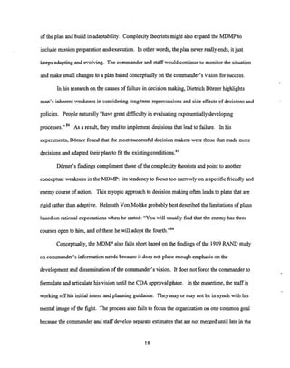 of the plan and build in adaptability. Complexitytheorists might also expand the MDMP to
includemission preparation and execution. In other words, the plan never really ends, itjust
keeps adapting and evolving. The commander and staffwould continueto monitor the situation
and make small changes to a plan based conceptuallyon the commander's vision for success.
In his research on the causes of failure in decisionmaking, Dietrich Domer highlights
man's inherent weakness in considering long term repercussions and side effects of decisions and
policies. People naturally "have great difficulty in evaluatingexponentiallydeveloping
processes." 84 ASa result, they tend to implement decisionsthat lead to failure. In his
experiments, Domer found that the most successful decision makers were those that made more
decisionsand adapted their plan to fit the existing condition^.^^
Domer's findings compliment those of the complexitytheorists and point to another
conceptual weakness in the MDMP: its tendency to focus too narrowly on a specificfriendly and
enemy course of action. This myopic approachto decisionmaking often leads to plans that are
rigid rather than adaptive. Helmuth Von Moltke probably best describedthe limitations of plans
based on rational expectationswhen he stated: "You will usually find that the enemy has three
coursesopen to him, and of these he will adopt the fourth."86
Conceptually,the MDMP also falls short based on the findings of the 1989RAND study
on commander's informationneeds because it does not place enough emphasison the
development and dissemination of the commander's vision. It does not force the commander to
formulate and articulatehis vision until the COA approval phase. In the meantime, the staff is
working off his initial intent and planning guidance. They may or may not be in synch with his
mental image of the fight. The process also fails to focus the organization on one common goal
because the commander and staff develop separate estimatesthat are not merged until late in the
 