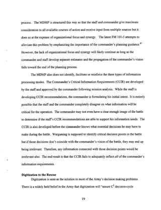 process. The MDMP is structured this way so that the staff and commander give maximum
consideration to all availablecourses of action and receive input from multiple sourcesbut it
does so at the expense of organizational focus and synergy. The latest FM 101-5 attemptsto
alleviate this problem by emphasizing the importance of the commander's planning guidance.87
However, the lack of organizational focus and synergywill likely continue as long as the
commander and staff developseparateestimatesand the propagation of the commander's vision
falls toward the end of the planning process.
The MDMP also does not identify, facilitateor reinforce the three types of information
processing modes. The Commander's Critical Information Requirements (CCIR) are developed
by the staff and approved by the commander following mission analysis. While the staff is
developing CCIR recommendations, the commander is formulating his initial intent. It is entirely
possible that the staff and the commander completely disagree on what informationwill be
critical for the operation. The commander may not even have a clear enough image of the battle
to determine if the staffs CCIR recommendations are able to supporthis information needs. The
CCIR is also developed before the commander knows what essential decisionshe may have to
make during the battle. Wargaming is supposed to identify critical decision points in the battle
but if those decisionsdon't coincide with the commander's vision of the battle, they may end up
being irrelevant. Therefore, any information connected with those decisionpoints would be
irrelevant also. The end result is that the CCIR fails to adequately reflect allof the commander's
information requirements.
Digitization to the Rescue
Digitization is seen as the solutionto most of the Army's decision making problems
There is a widely held belief in the Army that digitizationwill "assure c2decision-cycle
 