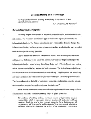 Decision Making and Technology
The Purpose of automation is to help man not only to act, but also to think,
especially to make decisions.
V.V: Druizhinin, D.S. ~ontorov'~
CurrentModernization Programs
The Army is again in the process of integrating new technologies into its force structure
and doctrine. The focus now is not on new types of mechanized fighting machines but on
information technology. The Army's senior leadershave witnessed the dramatic changes that
information technology has brought to the private sector and are now looking for ways to exploit
these technologies for military operations.
Despite the fact that the United Stateshas the world's most technologically advanced
military, it was the former Soviet Union that first seriously analyzed the profound impact that
information technology would have on the military. In the early 1970sthe Sovietswere looking
at how automationwould effect warfare and battle command. The Sovietsbegan by looking at
how automation could enhance and support decision-making. They recognized that introducing
automation systems in the battle command process would require a multidisciplinedapproach.
They involved experts in the fields of philosophy, psychology, mathematics, computer science,
communications,engineeringpsychophysiology,linguistics, etc?'
Soviet military researchers were convinced that computers would be necessary for future
commandersto handle the complexity and high tempo of global operations:
The swiftness of military actions; enormous volume of information, colossal
responsibility, which in many cases takes on a nationwide and even worldwide
character,finally the need to have complete guarantee that a decision under all
circumstances will be arrived at and implemented by a given period- all of these
and many other factors determine the activity of the commander. N is widely
 