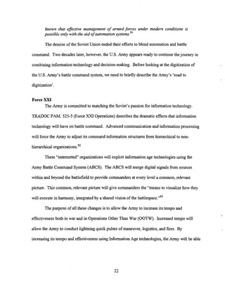 ?mown that efective management of armed forces under modern conditions is
possible only with the aid of automation systems.9'
The demise of the SovietUnion ended their effortsto blend automation and battle
command. Two decades later, however, the U.S. Army appears ready to continuethejourney in
combining information technology and decision-making. Before looking at the digitization of
the U.S. Army's battle command system, we need to briefly describe the Army's 'road to
digitization'.
ForceXXI
The Army is committed to matching the Soviet's passion for informationtechnology.
TRADOC PAM. 525-5 (Force XXI Operations) describesthe dramatic effects that information
technology will have on battle command. Advanced communication and informationprocessing
will forcethe Army to adjust its command information structures from hierarchical to non-
hierarchical organizations.92
These "intemetted" organizations will exploit information age technologies using the
Army Battle Command System (ABCS). The ABCS will merge digital signals kom sources
within and beyond the battlefield to provide commandersat every level a common, relevant
picture. This common,relevant picture will give commanders the "means to visualize how they
will execute in harmony, integrated by a shared vision of the battle~~ace."~~
The purpose of all these changes is to allow the Army to increase its tempo and
effectiveness both in war and in Operations Other Than War (OOTW). Increased tempo will
allow the Army to conduct lightningquick pulses of maneuver, logistics, and fires. By
increasing its tempo and effectiveness using Information Age technologies, the Army will be able
 