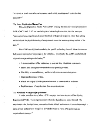 "to operate at levels most adversaries cannot match, while simultaneouslyprotecting that
capability."94
The Army Digitization Master Plan
The Army DigitizationMaster Plan (ADMP) is taking the innovative concepts contained
in TRADOC PAM. 525-5 and translating them into an implementation plan that leverages
"information technologyto rapidly mass the effects of dispersed firepower,rather thanrelying
exclusively on the physical massing of weapons and forcesthat was the primary method of the
past."95
The ADMP sees digitizationas being the specific technology that will allow the Army to
fully exploit informationtechnology on the battlefield. Specifically,the ADMP sees battlefield
digitization as providing the following:96
A common picture of the battlespace in near-real time (situational awareness).
Shared data among and between battlefield operating systems.
The ability to more effectively and decisively concentrate combat power.
High speed exchangeof data.
Fusion and display of intelligence information to commanders at all levels.
Rapid exchangeof targeting data from sensor to shooter.
The Advanced warfighting Experiments
A major part of the Army's Force XXI campaign plan is the Advanced Warfighting
Experiments (AWE). These experimentsare where the digital rubber meets the road. The
experimentstake the digitizationplan outlined in the ADMP and translate it into reality through a
series of tests and exercises designed to provide feedback on Force XXI operationaland
organizational concepts.97
 