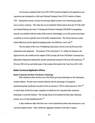 The recently completed Task Force XXI AWE focused on brigade-level organizationand
operations and culminated in a full-scale National Training Center (NTC) rotation in March
1997. During this exercise, seventy-oneprototype digital systems were tested during realistic
force-on-force scenarios. The Army has not yet published official reports fkom the TF XXI AWE
but General Hartzog, the Army's Training and Doctrine Command (TRADOC) commanding
general, was satisfied with the results of the exercise. Interestingly,two of the systemsthat failed
to perform as well as expected were in the battle command arena. The Tactical Internet system
lacked efficiencyand the digitized mapping systemwas difficult to work with.98
The next phase of the Army WarfightingExperiments will be to test the Division XXI
organizationand equipment. The purpose of the experiment is "to validate the design for the
digital division, the combat service support (CSS) concept, the Force XXI Battle Command and
Information Operations requirement, and the operationalconcept for Division XXI operations."99
Division will use and refine many of the systemsfirst tested in the Task Force XXI AWE.
Baffle Command Digitization Efforts
Battle Command and Data Warehouse Technology
Data warehouses have become one of the fastest growingtechnologies in the information
systems industry. Private sectorresearch indicatesthat the percentage of companies
implementing data warehouseshas grown from ten percent in 1993to ninety percent in 1994."'
A recent study of forty-five major companies revealedjust how important data warehouse
technology is to private industry. The average return on investment for these data warehouse
systemswas over four hundred percent.10'
A data warehouse takes data from one or more operational systems and restructures it into
a decision support system. Data warehouses aggregateenterprise-wide data to support
 