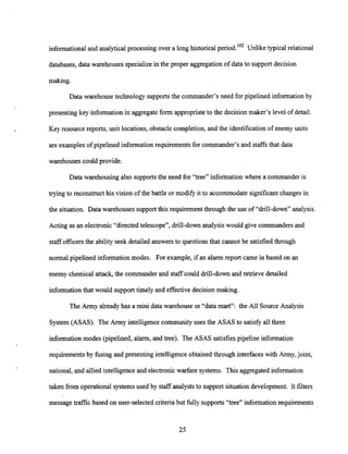 informational and analytical processing over a long historical period.'02 Unlike typical relational
databases, data warehouses specialize in the proper aggregation of data to support decision
making.
Data warehouse technology supportsthe commander's need for pipelined information by
presenting key information in aggregate form appropriateto the decision maker's level of detail.
Key resource reports, unit locations, obstacle completion, and the identification of enemy units
are examples of pipelined information requirements for commander's and staffsthat data
warehouses could provide.
Data warehousing also supportsthe need for "tree" information where a commander is
trying to reconstructhis vision of the battle or modify it to accommodate significant changes in
the situation. Data warehouses support this requirement through the use of "drill-down" analysis.
Acting as an electronic"directed telescope", drill-down analysis would give commanders and
staff officersthe ability seek detailed answers to questions that cannot be satisfiedthrough
normal pipelined information modes. For example, if an alarm report came in based on an
enemy chemical attack, the commanderand staff could drill-downand retrieve detailed
information that would support timely and effectivedecision making.
The Army alreadyhas a mini data warehouse or "data mart": the All Source Analysis
System (ASAS). The Army intelligence community uses the ASAS to satisfy all three
information modes (pipelined, alarm, and tree). The ASAS satisfies pipeline information
requirements by fusing and presenting intelligence obtained through interfaces with Army,joint,
national, and allied intelligence and electronic warfare systems. This aggregated information
taken from operational systems used by staff analyststo support situationdevelopment. It filters
message tr&c based on user-selected criteriabut fully supports "tree" information requirements
 