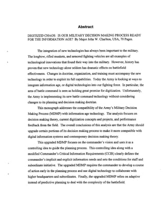 Abstract
DIGITIZED CHAOS: IS OUR MILITARY DECISION MAKING PROCESS READY
FOR THE INFORMATION AGE? By Major John W. Charlton, USA, 70 Pages.
The integration of new technologieshas always been importantto the military.
The longbow, rifled muskets, and armored fightingvehicles are all examplesof
technological innovations that found their way into the military. However, history has
proven that new technology alone seldom has dramatic effects on battlefield
effectiveness. Changes in doctrine, organization, and training must accompany the new
technology in order to exploit its full capabilities. Today the Army is looking at ways to
integrate information age, or digital technologies into our fighting force. In particular, the
area of battle command is seen as holding great promise for digitization. Unfortunately,
the Army is implementing its new battle command technology without considering
changes to its planning and decisionmaking doctrine.
This monograph addresses the compatibility of the Army's Military Decision
Making Process (MDMP)with information age technology. The analysis focuses on
decision making theory, current digitization concepts and projects, and performance
feedback from the field. The overall conclusions of this analysis are that the Army should
upgrade certainportions of its decision making process to make it more compatible with
digital information systems and contemporarydecisionmaking theory.
This upgraded MDMP focuses on the commander's vision and uses it as a
controlling idea to guide the planning process. This controlling idea along with a
modified Commander's Critical InformationRequirements (CCIR) clearly defines the
commander's implicit and explicit informationneeds and sets the conditions for staff and
subordinate initiative. The upgraded MDMP requires the commander to develop a course
of action early in the planning process and use digitaltechnology to collaboratewith
higher headquarters and subordinates. Finally, the upgraded MDMP relies on adaptive
instead of predictive planning to deal with the complexity of the battlefield.
 