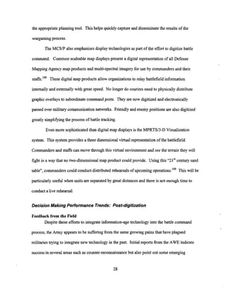 the appropriateplanning tool. This helps quicklycaptureand disseminatethe results of the
wargamingprocess.
The MCSP also emphasizes displaytechnologies as part of the effort to digitize battle
command. Common scaleable map displayspresent a digital representation of all Defense
MappingAgency map products and multi-spectral imagery for use by commanders and their
staffs.lo8 These digitalmap products allow organizations to relay battlefield information
internally and externallywith great speed. No longer do couriersneed to physicallydistribute
graphic overlaysto subordinatecommand posts. They are now digitized and electronically
passed over militarycommunicationnetworks. Friendly and enemypositions are also digitized
greatly sirnplifjangthe process of battle tracking.
Even more sophisticated than digital map displays is the MPRTSl3-D Visualization
system. This system provides a three dimensional virtual representation of the battlefield.
Commanders and staffs can move through this virtual environmentand see the terrain they will
fight in a way that no two-dimensional map product could provide. Using this "2 1'' centuly sand
table", commanders could conduct distributed rehearsals of upcoming operations.'0q This will be
particularly useful when units are separated by great distances and there is not enough time to
conduct a live rehearsal.
Decision Making Performance Trends: Post-digitization
Feedback from the Field
Despite these efforts to integrateinformation-agetechnology into the battle command
process, the Army appearsto be sufferingfrom the same growing pains that have plagued
militaries trying to integrate new technology in the past. Initial reports from the AWE indicate
successin several areas such as counter-reconnaissancebut also point out some emerging
 