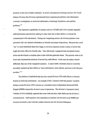 problems in the area of battle command. In recent command post training exercises, the Fourth
Infantry Division (the Division experimental force) experienced problems with information
overload,overemphasison irrelevant information,technology limitations,and usability
problems."0
The impressivecapabilitiesof systems such as J-STARS and UAVs actually degraded
staff performance and decision making in some cases due to their ability to overload the
command post with information. During one wargaming session, the division planners were
presented with very detailed information on friendly and enemy dispositions. Because they could
"see" so much battlefield detail they began to envision numerous enemy courses of action that
might adverselyeffect the friendly plan. They laboriously wargamed each anticipated enemy
action and developed a complete plan to deal with that particular threat. This process went on for
hours and consumed the attention of severalkey staff officers. In the end, the enemy reacted
differentlythan any of the wargamed scenarios. A seniorbattle command observer controller
accurately summed up their efforts as "more information,more options, and more work that goes
nowhere.""'
The plethora of battlefield data has also caused Division XXI staff officersto become
fixated on irrelevant information. An exampleof this "common irrelevant picture" occurred
during a recent Division AWE exercise as a simulated enemy Independent Motorized Rifle
Brigade (IMRB) entered the division's area of operations. The division's Unmanned Aerial
Vehicles (UAVs)faithfully captured this event with real-time video feeds into the division's
command posts. Staffreactions were immediate as attention was focused on the IMRB and
resourcesdivertedto deal with this sudden intrusion into the divisionbattlespace.
 