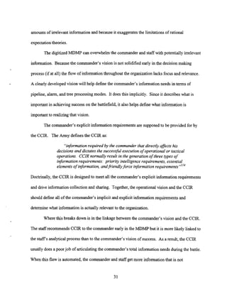 amounts of irrelevant information and because it exaggeratesthe limitationsof rational
expectationtheories.
The digitized MDMP can overwhelm the commander and staff with potentially irrelevant
information. Because the commander's vision is not solidified early in the decision making
process (if at all) the flow of information throughout the organization lacks focus and relevance.
A clearly developed vision will help definethe commander's information needs in terms of
pipeline, alarm, and tree processing modes. It does this implicitly. Since it describeswhat is
important in achieving successon the battlefield, it also helps define what information is
importantto realizingthat vision.
The commander's explicit information requirements are supposed to be provided for by
the CCIR. The Army definesthe CCIR as:
"informationrequired by the commander that directly affects his
decisions and dictates the successful execution of operational or tactical
operations. CCIR normally result in the generation of three types of
informationrequirements: prioriiy intelligence requirements, essential
elements of information,andfriendlyforce information requirement^""^
Doctrinally,the CCIR is designed to meet all the commander's explicit information requirements
and drive information collectionand sharing. Together, the operational vision and the CCIR
should define all of the commander's implicit and explicit information requirements and
determine what information is actually relevant to the organization.
Where this breaks down is in the linkage between the commander's vision and the CCIR.
The staffrecommends CCIR to the commander early in the MDMP but it is more likely linked to
the staffs analytical process than to the commander's vision of success. As a result, the CCIR
usually does a poor job of articulatingthe commander's total information needs during the banle.
When this flaw is automated, the commander and staff get more informationthat is not
 
