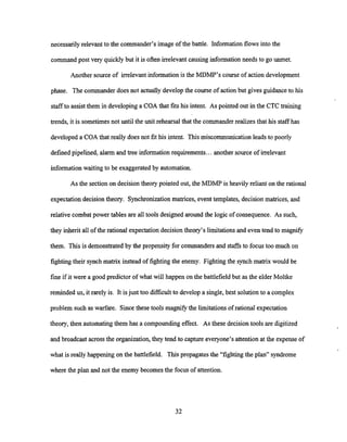 necessarily relevant to the commander's image of the battle. Informationflows into the
command post very quickly but it is often irrelevant causing informationneeds to go unrnet.
Another source of irrelevant information is the MDMP's courseof action development
phase. The commander does not actually developthe course of action but gives guidance to his
staffto assist them in developinga COA that fits his intent. As pointed out in the CTC training
trends, it is sometimes not until the unit rehearsal that the commanderrealizesthat his staff has
developed a COA that really does not fit his intent. This miscommunicationleads to poorly
defined pipelined, alarm and tree information requirements...another source of irrelevant
information waiting to be exaggerated by automation.
As the section on decision theory pointed out, the MDMP is heavily reliant on the rational
expectation decision theory. Synchronizationmatrices, event templates, decision matrices, and
relative combat power tables are all tools designed around the logic of consequence. As such,
they inherit all of the rational expectation decisiontheory's limitations and even tend to magnify
them. This is demonstrated by the propensity for commandersand staffs to focus too much on
fighting their synch matrix instead of fighting the enemy. Fighting the synch matrix would be
fine if it were a good predictor of what will happen on the battlefield but as the elder Moltke
reminded us, it rarely is. It isjust too difficult to develop a single, best solution to a complex
problem such as warfare. Sincethese tools magnify the limitationsof rational expectation
theory, then automating them has a compounding effect. As these decision tools are digitized
and broadcast across the organization, they tend to capture everyone's attentionat the expense of
what is really happening on the battlefield. This propagates the "fighting the plan" syndrome
where the plan and not the enemy becomes the focus of attention.
 