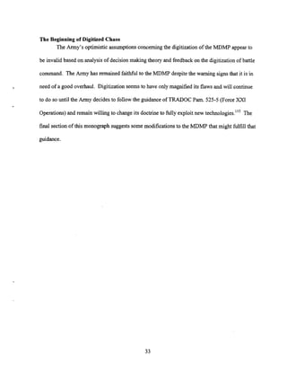 The Beginning of Digitized Chaos
The Army's optimistic assumptions concerning the digitization of the MDMP appear to
be invalid based on analysisof decision making theory and feedback on the digitizationof battle
command. The Army has remained faithful to the MDMP despite the warning signs that it is in
need of a good overhaul. Digitization seems to have only magnified its flaws and will continue
to do so until the Army decidesto followthe guidance of TRADOC Pam. 525-5 (Force XXI
Operations)and remain willing to change its doctrine to fully exploit new te~hnolo~ies."~
The
final section of this monograph suggests some modifications to the MDMP that might fulfill that
guidance.
 