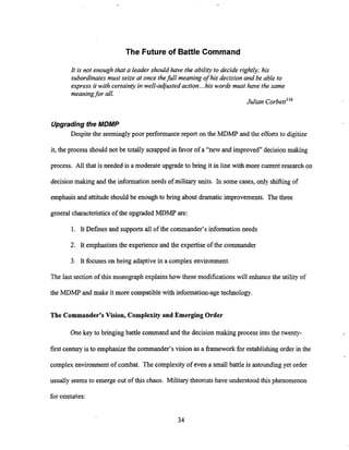 The Future of Battle Command
It is not enough that a leader should have the ability to decide rightly; his
subordinates must seize at once thefull meaning of his decision and be able to
express it with certainty in well-adjustedaction...his words must have the same
meaningfor all.
Julian corbettii6
Upgrading the MDMP
Despite the seeminglypoor performance report on the MDMP and the efforts to digitize
it, the process should not be totally scrapped in favor of a "new and improved" decision making
process. All that is needed is a moderate upgrade to bring it in line with more current research on
decision making and the informationneeds of military units. In some cases, only shifting of
emphasis and attitude should be enoughto bring about dramatic improvements. The three
general characteristicsof the upgraded MDMP are:
1. It Defines and supports all of the commander's information needs
2. It emphasizesthe experience and the expertiseof the commander
3. It focuses on being adaptive in a complex environment.
The last section of this monograph explainshow these modifications will enhancethe utility of
the MDMP and make it more compatible with information-agetechnology.
The Commander's Vision, Complexity and Emerging Order
Onekey to bringing battle command and the decision making process into the twenty-
first centuryis to emphasizethe commander's vision as a framework for establishing order in the
complex environment of combat. The complexityof even a small battle is astounding yet order
usually seems to emerge out of this chaos. Militarytheorists have understood this phenomenon
for centuries:
 