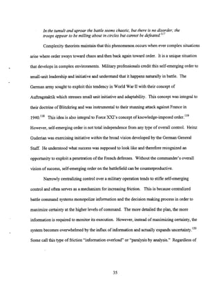 In the tumult and uproar the battle seems chaotic, but there is no disorder; the
troops appear to be milling about in circles but cannot be defeated.'I7
Complexitytheorists maintain that this phenomenon occurs when ever complex situations
arise where order sways toward chaos and then back again toward order. It is a unique situation
that develops in complex environments. Military professionals credit this self-emerging order to
small-unitleadershipand initiativeand understand that it happens naturally in battle. The
German army sought to exploitthis tendency in World War I
1with their concept of
Auftragstaktik which stressessmall unit initiative and adaptability. This concept was integral to
their doctrine of Blitzkrieg and was instrumentalto their stunning attack against France in
1940."~ This idea is also integral to Force XXI's concept of knowledge-imposed order.'19
However, self-emerging order is not total independence from any type of overall control. Heinz
Guderian was exercising initiativewithin the broad vision developed by the German General
Staff. He understood what successwas supposedto look like and therefore recognized an
opportunityto exploit a penetration of the French defenses. Without the commander's overall
vision of success, self-emerging order on the battlefield can be counterproductive.
Narrowly centralizingcontrol over a military operation tends to stifle self-emerging
control and often serves as a mechanism for increasing friction. This is because centralized
battle command systemsmonopolize informationand the decision making process in order to
maximize certainty at the higher levels of command. The more detailedthe plan, the more
information is required to monitor its execution. However, instead of maximizing certainty, the
system becomes overwhelmed by the influx of information and actually expandsuncertainty.120
Some call this type of friction "information overload" or "paralysis by analysis." Regardless of
 