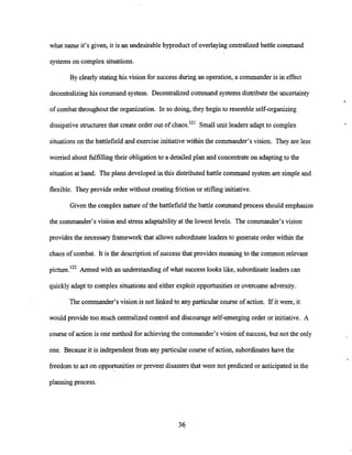 what name it's given, it is an undesirable byproduct of overlayingcentralized battle command
systemson complex situations.
By clearly stating his vision for successduring an operation, a commander is in effect
decentralizinghis command system. Decentralized command systems distributethe uncertainty
of combat throughout the organization. In so doing, they begin to resemble self-organizing
dissipative structuresthat create order out of chaos.12' Small unit leaders adapt to complex
situations on the battlefield and exercise initiativewithin the commander's vision. They are less
worried about fulfillingtheir obligationto a detailed plan and concentrate on adaptingto the
situation at hand. The plans developed in this distributed battle command system are simple and
flexible. They provide order without creating fiction or stiflinginitiative.
Given the complex nature of the battlefield the battle command process should emphasize
the commander's vision and stress adaptability at the lowest levels. The commander's vision
provides the necessary frameworkthat allows subordinate leaders to generate order within the
chaos of combat. It is the description of successthat provides meaning to the common relevant
Armed with an understanding of what success looks like, subordinate leaders can
quicklyadapt to complex situations and either exploitopportunitiesor overcome adversity.
The commander's vision is not linked to any particular course of action. Ifit were, it
would provide too much centralizedcontrol and discourage self-emergingorder or initiative. A
course of action is one method for achievingthe commander's vision of success, but not the only
one. Because it is independent &omany particular course of action, subordinateshave the
freedom to act on opportunitiesor prevent disastersthat were not predicted or anticipated in the
planning process.
 