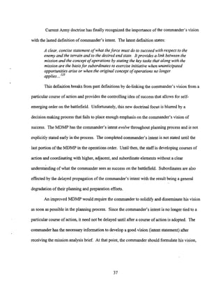 Current Army doctrinehas finallyrecognized the importance of the commander's vision
with the lasted definitionof commander's intent. The latest definition states:
A clear, concise statement of what theforce must do to succeed with respect to the
enemy and the terrain and to the desired end state. Itprovides a link between the
mission and the concept of operations by stating the key tasks that along with the
mission are the basisfor subordinates to exercise initiative when unanticipated
opportunities arise or when the original concept of operations no longer
applies...123
This definition breaks from past definitionsby d e - l i n g the commander's vision from a
particular course of action and provides the controlling idea of successthat allows for self-
emerging order on the battlefield. Unfortunately,this new doctrinal focus is blurred by a
decision making process that fails to place enough emphasison the commander's vision of
success. The MDMP has the commander's intent evolve throughout planning process and is not
explicitlystated early in the process. The completed commander's intent is not stated until the
last portion of the MDMP in the operationsorder. Until then, the staff is developing courses of
action and coordinating with higher, adjacent, and subordinateelementswithout a clear
understanding of what the commander sees as successon the battlefield. Subordinatesare also
effected by the delayed propagation of the commander's intent with the result being a general
degradationof their planning and preparation efforts.
An improved MDMP would require the commander to solidify and disseminate his vision
as soon as possible in the planning process. Sincethe commander's intent is no longer tied to a
particular course of action, it need not be delayed until after a course of action is adopted. The
commanderhas the necessary informationto develop a good vision (intent statement) after
receiving the mission analysis brief. At that point, the commander should formulate his vision,
 