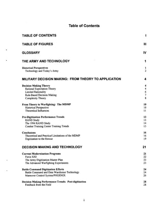 Table of Contents
TABLE OF CONTENTS
TABLE OF FIGURES
GLOSSARY
THE ARMY AND TECHNOLOGY
Historical Perspectives
Technology and Today's Army
MILITARYDECISION MAKING: FROM THEORY TO APPLICATION
Decision Making Theory
Rational Expectation Theory
Limited Rationality
Rule-BasedDecision Making
Complexity Theory
From Theory to Warfighting: The MDMP
Historical Perspective
Theoretical Influences
Pre-Digitization Performance Trends
RAND Study
The 1994 RAND Study
Combat Training Center Training Trends
Conclusions
Theoreticaland PracticalLimitations of the MDMP
Digitizationto the Rescue
DECISION MAKING AND TECHNOLOGY
Current Modernization Programs
Force XXI
The Army DigitizationMaster Plan
The Advanced WarfightingExperiments
Battle Command Digitization Efforts
Battle Command and Data Warehouse Technology
Maneuver Control SystemPHOENIX
Decision Making Performance Trends: Post-digitization
Feedback from the Field
 