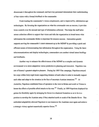 disseminate it throughout the command, and have key personnel demonstrate their understanding
of that vision with a formal briefback to the commander.
Front-loading the commander's vision complements,and is improved by, information-age
technologies. By focusing the organization on what the commander sees as success, it provides
loose controls over the amount and type of informationcollected. This helps the stafftailor
sensor collection efforts to support that vision and tells the organization in broad terms what
informationthe commander thinks is important for mission success. Automation greatly
supportsmoving the commander's intent statement up in the MDMP by providing a quick and
efficient means of disseminating that information throughout the organization. Using the latest
telecommunications and displaytechnologies, commanders can conduct virtual intent briefings
and briefbacks.
Another way to enhance the effectiveness of the MDMP in a complex and dynamic
environmentis to stress adaptationversus prediction in planning and execution. Napoleon was
one of history's greatest adaptiveplanners. During his 1805Ulm campaign,Napoleon arrayed
his corps within forty-eight hours supporting distance of each other in order to mutually support
each other and adapt to the situation in the face of uncertain Austrian i11tenti0ns.l~~
At
Austerlitz, Napoleon established lines of operationto the west in Briinn and south in Vienna to
lessen the effects of possible allied attacks to his rear.'25 Finally, in 1809Napoleon displayed his
genius for flexibilityagain by arranginghis forces in a diamond formation so as to be in a
position to envelopthe Austrian army if they attacked north or south of the Danube River. This
embedded adaptabilityallowedNapoleon to out-maneuverthe Ausmans once again and achieve
a strategicvictory againstnumerically superior f 0 r ~ e s . l ~ ~
 