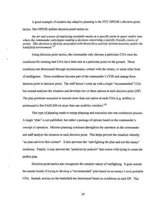 A good example of modem-dayadaptiveplanning is the NTC OPFOR's decision-point
tactics. The OPFOR defines decision-point tactics as:
the art and science of employing available means at a specz9c point in space and/or time
where the commander anticipates making a decision concerninga speczjkj?iendly course of
action. This decision is directly associated with threatforce activity (action/reaction) and/or the
battlefield environment.lZ7
Using decision-point tactics, the commander only chooses a particular COA once the
conditionsfor meeting that COA have been met at a particular point on the ground. Those
conditionsare determined through reconnaissance, contact with the enemy, or some other form
of intelligence. These conditions become part of the commander's CCIR and change from
decisionpoint to decision point. The staff doesn't come up with a single "recommended" COA
but instead analyzesthe situation and develops two or three options at each decision point (DP).
The plan positions resources to executemore than one option at each COA (e.g. artillery is
positionedto fire FASCAM on more than one mobility cor~idor).'~~
This type of planning tends to merge planning and execution into one continuousprocess.
A single "plan" is not published, but rather a package of optionsbased on the commander's
concept of operation. Missionplanning continuesthroughout the operation as the commander
and staff analyze the situation at each decision point. This helps prevent the situation whereby
"no plan survives first contact". It also prevents the "unit fighting the plan and not the enemy"
syndrome. Finally, it may prevent the "paralysis by analysis" that comes with trying to create the
perfect plan.
Decision-point tactics also recognizes the complex nature of warfighting. It goes outside
the mental model of trying to develop a "recommended" plan based on an enemy's most probable
COA. Instead, actions on the battlefield are determined based on conditions at each DP. This
 