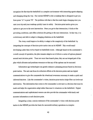 recognizes the fact that the battlefield is a complex environment with interacting agents adapting
and changing along the way. Our current MDMP is like a roadmap that is designed to get you
frompoint "A" to point "B". The problem with that is that the roads begin changing once you
start your trip and your roadmap quickly loses its utility. Decision-pointtactics gives you
optionsto get you to the next intersection. Once you get to that intersection, it looks at the
prevailing conditions, and offers solutionsfor getting to the next intersection. In that way, it is
evolutionary and able to adapt to changing situationson the battlefield.
The Army could improve its ability to adapt to the complexity of the battlefield by
integrating the concepts of decision point tactics into an its MDMP. This would entail
developing a plan that evolves based on battlefield events. Although based on the commander's
overall concept of operation,the plan remains adaptive as it follows a series of options planned
around each decision point. These are more than branch plans; they are an integral part of the
plan which allocatesand positions resources so that any of the options can be executed.
Information age technologies can greatly enhance a planning process based on decision-
point tactics. The unit can focus its collectionefforts at the decision points and use digital
communications to give the commander the situational awareness necessaryto make a quick and
informed decision. Like the commander's vision, decision-point tacticshelps filter out irrelevant
information. The informationthat comes to the commander is relevant to a decision that must be
made and helps the organization adapt rather than react to situationson the battlefield. Digital
communications and sophisticated sensors can also provide the commander with timely and
accurate information at each decision point.
Integrating a clear, concise statement of the commander's vision with decision-point
tactics in the MDMP provides the basis for successful military operationsin complex
 