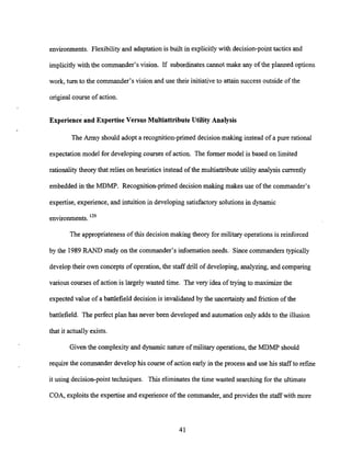environments. Flexibilityand adaptation is built in explicitly with decision-point tactics and
implicitly with the commander's vision. If subordinatescannot make any of the planned options
work, turn to the commander's vision and use their initiativeto attain successoutside of the
original course of action.
Experience and Expertise Versus Multiattribute Utility Analysis
The Army should adopt a recognition-primeddecisionmaking instead of a pure rational
expectation model for developingcourses of action. The former model is based on limited
rationalitytheory that relies on heuristics instead of the multiattributeutility analysis currently
embedded in the MDMP. Recognition-primed decision making makes use of the commander's
expertise, experience, and intuition in developing satisfactory solutions in dynamic
environments. 129
The appropriatenessof this decision making theory for military operationsis reinforced
by the 1989RAND study on the commander's information needs. Since commanders typically
developtheir own concepts of operation, the staff drill of developing, analyzing, and comparing
various courses of action is largely wasted time. The very idea of trying to maximize the
expected value of a battlefield decision is invalidated by the uncertainty and friction of the
battlefield. The perfect plan has never been developed and automation only adds to the illusion
that it actually exists.
Given the complexityand dynamicnature of military operations, the MDMP should
require the commander develop his course of action early in the process and use his staffto refine
it using decision-point techniques. This eliminatesthe time wasted searching for the ultimate
COA, exploitsthe expertiseand experience of the commander, and provides the staffwith more
 