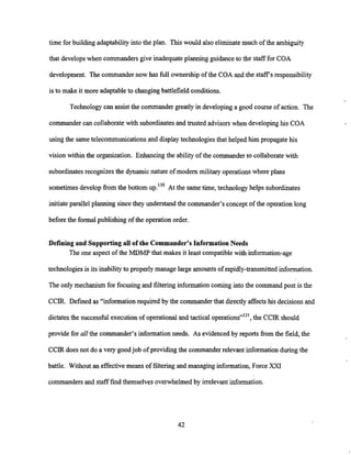 time for building adaptability into the plan. This would also eliminate much of the ambiguity
that develops when commanders give inadequate planning guidanceto the staff for COA
development. The commander now has full ownership of the COA and the staff's responsibility
is to make it more adaptableto changingbattlefield conditions.
Technology can assist the commander greatly in developinga good course of action. The
commander can collaborate with subordinates and trusted advisors when developing his COA
using the same telecommunications and displaytechnologies that helped him propagate his
vision within the organization. Enhancing the ability of the commanderto collaborate with
subordinatesrecognizes the dynamic nature of modem military operations where plans
sometimes develop from the bottom up.'30 At the same time, technology helps subordinates
initiateparallel planning since they understand the commander's concept of the operation long
before the formal publishing of the operation order.
Defining and Supportingall of the Commander's Information Needs
The one aspect of the MDMF' that makes it least compatible with information-age
technologies is its inability to properly manage large amountsof rapidly-transmitted information.
The only mechanism for focusing and filteringinformation coming into the command post is the
CCIR. Defined as "information required by the commanderthat directly affects his decisions&d
dictatesthe successful executionof operationaland tactical operations"13', the CCIR should
provide for all the commander's information needs. As evidencedby reports from the field, the
CCIR does not do a very goodjob of providing the commanderrelevant information during the
battle. Without an effectivemeans of filtering and managing information, Force XXI
commanders and staff find themselves overwhelmed by irrelevant information.
 