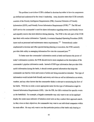 The problem is not in how CCIR is defined in doctrinebut rather in how its components
are defined and understood by the Army's leadership. Anny doctrine states that CCIR normally
consists of the Priority Intelligence Requirements (PIR), Essential Elements of Friendly
Information (EEFI), and Friendly Forces Information Requirements (FFIR).'~*The PIR and
EEFI service the commander's need for alarm information regarding enemy and friendly forces
and arguablyreceive the most attention during planning. The FFIR is the only part of the CCIR
that deals with routine information. Typically, it contains Standard OperatingProcedure (SOP)
items such as personnel and maintenance status requirements.'33 Tremendously under-
emphasized in doctrine and often ignored during planning or execution, the FFIR currently
provides little utility in managing information flow into the command post.'34
To better meet the commander's information needs in battle and harness the power of
today's information systems, the FFIR should receive more emphasisas the descriptionof the
commander's pipeline informationneeds. Instead of SOP-type information that provides little
useful informationduring the battle, it should contain general information that helps the
commander seethat his vision and course of action are being executed as intended. This type of
information would include both friendly and enemy activitiesas well as informationon terrain,
weather, and any other factorsthat the commanderthinks is relevant to monitoringthe flow of
the battle. With this in mind, a more appropriate name for this type of informationmight be
General Information Requirements (GIR). Like the PIR, the GIR is tailored for specific events
on the battlefield. For example, a brigade commander may only want to see on his appliqui
display the center mass indicator of battalion-sized units as they conduct their approach march.
As they close on their objectives, the commander may want to see individual companies within
his main effort. He may only want to see that particular portion of the battle only hearing or
 