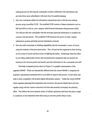 making process by allowingthe commanderto better collaborate with subordinatesand
provides those same subordinateswith more time for parallel planning.
3. Have the commander define his information requirements early in the decisionmaking
process using a modified CCIR. The modified CCIR consistsof alarm information such as
PIR and EEFI as well as a new category called General Information Requirements (GIR).
The GIR provides the commander with the necessary pipelined informationto complete the
common relevant picture. This modified CCIR harnesses the power of today's digital
information systemsand helps prevent information overload.
4. Have the staff concentrateon building adaptability into the commander's course of action
using the methods of decision-point tactics. This will prevent the organization fiom fixating
on one course of action and focus more on fighting the enemy. Technology helps this effort
by providing sophisticated sensors and communications equipment that can monitor the
situationat the decision points and quicklypass that informationto the commanderand staff.
The battle command process shown in Figure 5 is a graphic representation of the
upgraded MDMP. While not dramaticallydifferentfrom the current MDMP, it integrates the
qualitative adjustmentsmentioned above in an effort to improve the process' overall utility and
make it more compatible with modem digital information systems. Unlike the currentMDMP
which separatesplanning fiom preparation and execution, this process blends these activities
together along with the various concurrentactivitiesthat normally accompanythe planning
effort. Thisreflects the more dynamic nature of military operations and forces the plan to adapt
to conditions on the battlefield rather than trying to precisely predict future events.
 