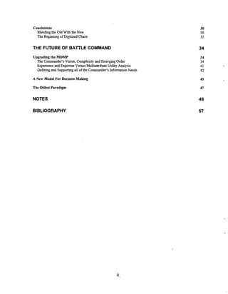 Conclusions
Blending the Old With the New
The Beginningof Digitized Chaos
THE FUTURE OF BATTLE COMMAND
Upgradingthe MDMP
The Commander's Vision,Complexityand Emerging Order
Experienceand Expertise Versus MultiattributeUtility Analysis
Defming and Supportingall ofthe Commander's InformationNeeds
A New Model For Decision Making
The Oldest Paradigm
NOTES
BIBLIOGRAPHY
 