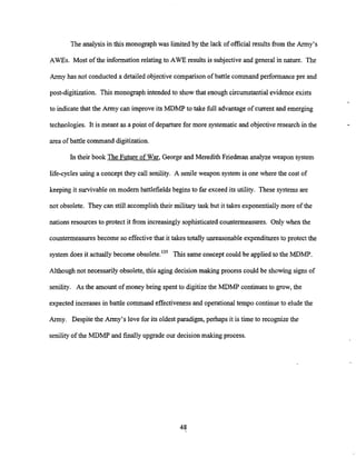 The analysis in this monographwas limited by the lack of official results from the Army's
AWES. Most of the informationrelating to AWE results is subjective and general in nature. The
Army has not conducted a detailed objective comparison of battle command performancepre and
post-digitization. This monograph intendedto showthat enough circumstantial evidence exists
to indicate that the Army can improve its MDMP to take full advantage of current and emerging
technologies. It is meant as a point of departure for more systematicand objectiveresearch in the
area of battle command digitization.
In their book The Future of War, George and Meredith Friedman analyze weapon system
life-cycles using a conceptthey call senility. A senile weapon system is one where the cost of
keeping it survivableon modem battlefields begins to far exceed its utility. These systems are
not obsolete. They can still accomplish their military task but it takes exponentially more of the
nations resources to protect it from increasinglysophisticated countermeasures. Only when the
countermeasures become so effectivethat it takes totally unreasonable expendituresto protect the
system does it actuallybecome obsolete.13' This same concept could be appliedto the MDMP.
Although not necessarily obsolete, this aging decisionmaking process could be showing signs of
senility. As the amount of money being spent to digitizethe MDMP continues to grow, the
expected increases in battle command effectiveness and operational tempo continue to elude the
Army. Despite the Army's love for its oldest paradigm, perhaps it is time to recognizethe
senility of the MDMP and finallyupgrade our decision making process.
 