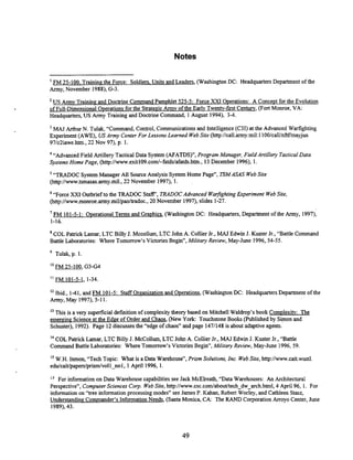 Notes
FM 25-100. Traininethe Force: Soldiers. Units and Leaders, (Washington DC: Headquarters Department of the
Army, November 1988), G-3.
'US Armv Training and Docbine Command Pamohlet 525-5: Force XXI Operations: A Concept for the Evolution
of Full-Dimensional Ooerations for the Strategic Armv of the Earlv Twentv-first Century, (Fort Monroe, VA:
Headquarters, US Army Training and Doctiine Command, 1August 1994), 3-4.
'MAJ Arthur N. Tulak, "Command, Control, Communications and Intelligence (C3I) at the Advanced Warfighting
Experiment (AWE), USArmy CenterFor Lessons Learned WebSite (http:Ncall.army.mil:I IOO/calVnftWmayjun
97/c2iawe.htm., 22 Nov 97). p. 1.
'"Advanced Field Artillery Tactical Data System(AFATDS)", Program Manager, Field Artillery Tactical Data
Systems Home Page, (http:l/www.exitl09.cod-fatds/afatds.htm,13 December 1996), 1.
"TRADOC System Manager All Source Analysis SystemHome Page", TSMASAS WebSite
(http://w.tsmasas.army.mil., 22 November 1997), I. .
"Force XXI Outbrief to the TRADOC Staff', TRADOCAdvanced WarfightingErperiment WebSite,
~ttp://www.monroe.army.mil/pao/tradoc.,
20 November 1997), slides 1-27.
'FM 101-5-1: O~erational
Terms and Graphics, (Washington DC: Headquarters, Department of the Army, 1997),
1-16.
COL Patrick Lamar, LTC Billy J. Mccollum, LTC John A. Collier Jr., MAJ Edwin J. Kuster Jr., "Battle Command
Battle Laboratories: Where Tomorrow's Victories Begin", Military Review, May-June 1996, 54-55.
Tulak, p. 1.
l2 Ibid., 1-41, and FM 101-5: Staff Oreanization and Ooerations, (Washington DC: Headquarters Department of the
Army, May 1997), 5-11.
"This is a very superficial definition of complexity theory based on Mitchell Waldrop's book Comvlexitv: The
emerging Science at the Edge of Order and Chaos. (New York: Touchstone Books (Published by S h o n and
Schuster), 1992). Page 12discusses the "edge of chaos" and page 1471148is about adaptive agents.
'' COL Patrick Lamar, LTC Billy J. McCollum, LTC John A. Collier Jr., MAJ Edwin J. Kuster Jr., "Banle
Command Battle Laboratories: Where Tomorrow's Victories Begin", Military Review, May-June 1996, 59,
Is W.H. Inmon, "Tech Topic: What is a Data Warehouse", Prism Solutions, Inc. WebSite, http://w.cait.wustI
edu/caiWpapers/prisdvoll-nol,1April 1996, 1.
l6 For information on Data Warehouse capabilities see Jack McElreath, "Data Warehouses: An Architectural
Perspective", Computer Sciences Corp. WebSite, http:llw.csc.codabouWtech~dw~arch.html,
4 April 96, 1. For
information on "tree information processing modes" see James P. Kahan, Robert Worley, and Cathleen Stasz,
Understanding Commander's Information Needs, (Santa Monica, CA: The RAND Corporation Arroyo Center, June
1989),43.
 