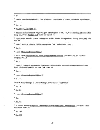37 Ibid.
38 James J. Schneider and Lawrence L. Iuo, "Clausewitz's Elusive Center of Gravity", Parameters, September 1987,
50.
39 Ibid., 54
40 TRADOC Pamphlet 525-5, 1-5
41
Art Caston and Don Tapscott, "Stage IV Report: The Integration of Data, Text, Voice and Image, (Toronto: DMR
Group Inc., 1987) in Paradiem ShiR Caston and Tapscott, 38.
42 Major General Wallace C. Arnold, "MANPRINT: Battle Commandand Digitization", Military Review, May-June
1995,49.
43 James G. March, A Primer on Decision Making, (New York: The Free Press, 1994), 9.
44
Ibid., 2.
45 March, A Primer on Decision M a k i i 2.
"Paul E. Moody, Decision Making: Proven Methods for Better Decisions, (New York: McGraw Hill Book
Company, 1983), 1.
47 Ibid., 4
48
Donald G. Ellis and B. Aubrey Fisher, Small Group Decision Makine: Communication and the G r o u ~
Process,
Fourth Edition, (McGraw-Hill, Inc.: New York, 1994), 143.
'9 Ibid., 5
March, A Primer on Decision Making, 18
"Ibid., 14.
5 2 G ~
A. Klein, "Strategies of Decision Making", Militmy Review, May 1989, 59
53 Ibid., 58
"Ibid. 61.
55
March, A Primer on Decision Making, 58
56 Ibid.
Ibid., 61.
M. Mitchell Waldrop. Complexitv: The Emereing Science at the Edge of Order and Chaos, (New York: Simon
and Schuster, 1992), 225.
59 Ibid, 281
Ibid., 293
 