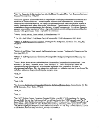 61 Carl Von Clausewitz, translated and edited by Michael Howard and Peter Paret, (Princeton, New Jersey:
Princeton University Press, 1976), 119.
62 Clausewitz appears to understand the effects of complexity but has a slightly different attitude about how to deal
with it than the complexitytheorists. Clausewitz sees the willpower of the commander as key in overcoming
complexity and chaos on the battlefield. The complexity theorists maintain that a self-emerging order develops in
complex situations that tends to keep things on the "edge of chaos". They discounted the effectiveness of overly-
centralized control over complex situations due to the nature of this self-emerging order. Nevertheless, Clausewitz
appears to understand the importance of at least a degree of cenmlized control in military operations and therefore
makes the battle against fog and fiiction a key task for the commander.
63
Moody, Decision Making: Proven Methods for Better Decisions, 222.
FM 101-5: Staff Officer's Field Manual. Part 1, (Washington DC: US War Department, 1932),44-46.
65
FM 101-5: Staff Oreanization and Operation, (Washington DC: Headquarters, Department of the Army, May
1982),5-11.
Ibid., 5-2.
67 FM 101-5. Staff Officers' Field Manual: Staff Organization and Procedure, (Washington DC, Department of the
Army, July 1950), 59.
FM 101-5: Staff Organization and Operations, (Washington DC: Headquarters Department of the Army, May
1997),5-16.
69 James P. Kahan, Robert Worley, and Cathleen Stasz, Understanding Commander's InformationNeeds, (Santa
Monica, CA: The RAND Corporation Arroyo Center, June 1989),20. The RANDresearchers discuss how
commanders often use abstractions such as anecdotes and analogies to better communicatetheir ideas to
subordinates and staff officers. They also ask questions not for their own edification but to test the lolowledge of the
staff officerand increase the general understanding among the group.
Ibid., 17
" Ibid., 36-46.
Ibid., 71-78.
73
Jon Grossman, Battalion-Level Command and Control at the National Training Center (Sanata Monica, CA: The
RAND Corporation Arroyo Center, 1994),xii.
74
Ibid., xiii.
7S Ibid, 21.
76 See "BCTP Training Program Perceptions, Corps and Division Level, FY 95" US.Army CenterFor Lessons
Lemned (CALL) Website, hnp://call.army.miUcaN/
cfc-bulUbcpl/sec2fa4.hm;"NTC Train'hg Trends, I* & 2"
Quarter FY 97': CALL WebSite, hnp://call.mmy.miUcalUctc-bulU97-16/ta4pl.hh#IOD; 4
'
"JRTC Training Trends,
Quarter FY 96 & I* Quarter FY 97", CALL WebSite, hnp://call.mmy.miUcalUctc_bulU97-sjrfdsecZta4a.
htm#27.
77
"BCTP Training Program Perceptions, Corps and Division Level, FY 95" U.S. Army CenterFor Lessons Learned
(CALL) Website, htip://call.army.miUcalUctc-bulUbcpI/sec2t04.htm, 1.
 