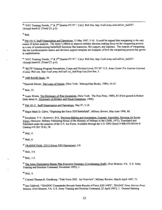 78 'NTC Training Trends, 1" & 2'd Quarter FY 97'
: CALL WebSite, http://call.armymiUcall/ctc-bu[U97-
16/ta4pl.htm#IO. (Trend 23, p.2).
79 Ibid.
FM 101-5. Staff Oreanization and O~erations,
31May 1997,5-16. It could be argued that wargaming is the only
course of action analysis. The Army's efforts to improve military decision making focus on the wargaming process
as a way of synchronizingbattlefield functions like maneuver, fue support, and logistics. The outputs of wargaming
like the synchronization matrix and decision support template are examples of how the wargaming process has grown
in sophistication.
81
"NTC Training Trends, 1" & 2"dQuarter FY 97': CALL WebSite, http://call.army.miUcalUctcCbulU97-
I6/ta4pl.hm#lO. (Trend 27, p.4).
82 "BCTP Training Program Perceptions,Corps and Division Level, FY 95" US.
Army CenterFor Lessons Learned
(CALL) Website, http://call.army.miUcalUctc-bulUbctpl/sec2ta4.hm, 5.
83 I989 RAND Studv, 20.
"Dietrich Darner, The Logic of Failure, (New York: MetropolitanBooks, 1989),34-35.
85 Ibid., 21
86 Justin Wintle, The Dictionam of War Ouotations.(New York: The Free Press, 1989), 85 (First quoted in Robert
Debs Heinl Jr., Dictionaw of Militarv and Naval Ouotations, 1966).
"FM 101-5: Staff Organizationand Ouerations,May 97, 5-10.
Major Mark D. Calvo, "Digitizing the Force XXI Battlefield", Military Review, May-June 1996,68.
89 Druzhinin, V.V.;Kontorov, D.S., Decision Making and Automation: Conce~t.
Aleorithm. Decision (A Soviet
View). (Moscow: MilitaryPublishingHouse of the Ministryof Defense or the USSR, 1972),Translated and
Published under the auspices of the US. Air Force, Available through the US. GPO (Stock # 008-070-00344-91
Catalog # D 301.79:6), 18.
Ibid., 4.
9' Ibid., 6
"TRADOC PAM. 525-5 (Force XXI Ouerations),2-8.
93 Ibid., 3 4
94 Ibid., 1-5
95 The Armv DigitizationMaster PlanExecutive Summarv (Coordiiatine Draft),(Fort Monroe, VA: US. A m y
Trainingand Doctrine Command, November 1995). I.
% Ibid., 4.
97 ColonelThomasR. Goedkoop,"Task Force XXI: An Ovemiew", Military Review,March-April 1997,71
98 Jim Caldweli, "TRADOC Commander Reveals Some Results of Force XXI AWE, TRADOCNews Service Press
Release, (Fort Monroe, VA: US. Army Training and DoctrineCommand, 22 April 1997), 1. General Hartzog
 