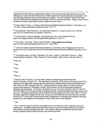 -
-
admitted that TRADOC had not completed formal analysis of the exercise but his initial impressionswere good.
Although some systems fell shon of expectations or failed completely, 85 percent performed t
orequirements. The
most promising systems fell into the reconhunter-recon category. The Joint Surveillance Target Attack Radar
System(J-STARS) and the Unmanned Aerial Vehicles (UAVs) were both star performers. Weapons systems such as
the Javelin Anti-armor system and the Apache Longbow were also winners.
"Colonel Albert F. Turner, Jr., "Division XXI Advanced Warfighting ExperimentDirective", (Fort Monroe, VA:
U.S. Army Training and Doctrine Command, February 1997), 1-1.
IW Jack McElreath, "Data Warehouses: An Architectural Perspective", ComputerSciences Corp. WebSite,
hnp:llwww.csc.comlabout'tech~d~~arch.html,
4 April 96, 1.
lo' Lawrence Fisher, "Along the Infobahn: Data Warehouses", Boor, Alen & Hamilton WebSite
(hnp:llwww.strategy-business.com/technology/96308/
page2html.) 11Oct 97,2.
Im W.H. Inmon, "Tech Topic: What is a Data Warehouse", hism Solutions. Inc. Web Site,
http://www.cait.wustl.edu~cait/paperslpri~m/v011~nol,
1April 1996, 1.
Io3 "All Source ~ n d y s i s
System(ASAS) System Summary", UnitedStatesArmy Intelligence Center andFort
Huachuca, Director of Combat Developments WebSite (http:/lhuachucadcd.army.miIflEWSYS/asas.htm),25 Oct
97, 1.
'Od COL Pamck Lamar, LTC Billy J. Mccollum, LTC John A. Collier Jr., MAJ Edwin J. Kuster Jr., "Battle
Command Battle Laboratories: Where Tomorrow's Victories Begin", Military Review, May-June 1996,.58.
Ibid., 60.
La
Ibid.
l
o
' Ibid.
l
o
' Ibid.
Io9 Ibid., 61.
'lo Interviewwith LTC Rivera, U.S. Army Battle Command TrainimgProgram Senior Battle Staff
ObservedControlier, 8 0ctobLr 1997. The author had to rely heavily on LTC Rivera's observations of the 4&ID'S
experiences with digital battle command since the Army has yet to publish official reports concerning the March
1997Task Force AWE conducted atthe NTC. During the interview with the author, LTC Rivera was able to
recount several instances of "information overload" and the analysis of irrelevant information instigated by
information-agetechnologies. LTC Rivera's observations are in no way meant to find fault with the 4" ID or the
system developers but merely point out that the integration of battle command and digital technology still has a long
way to go. Having spent a great deal of time with the 4* ID as they prepared for their Division AWE, LTC Rivera
developed a great deal of empathy with the staff. Besides the normal difficultiesassociated with battle command
exercises, the 4&ID also dealt with the enormous tasks of integrating new technologies and equipment, training its
personnel to use that equipment, and enduring the scrutiny of the Army's senior leadership.
Ibid. The BCTP observer/controllers were amazed at how a live feed from a UAV could distract the entire
command post. The IMRB actually posed little threat to the unit's plan but the staff nevertheless were drawn to
video monitors showing advancing enemy tanks. This created an impressionof alarm that caused the staffto
develop contingencyplans and shift resources to deal with this new threat.
 